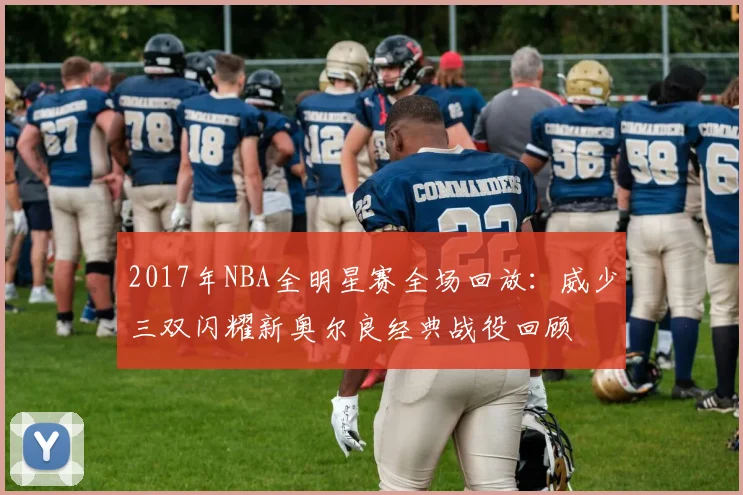 2017年NBA全明星赛全场回放：威少三双闪耀新奥尔良经典战役回顾