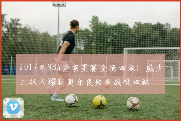 2017年NBA全明星赛全场回放：威少三双闪耀新奥尔良经典战役回顾