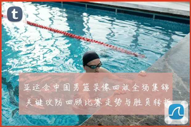 亚运会中国男篮录像回放全场集锦 关键攻防回顾比赛走势与胜负转折