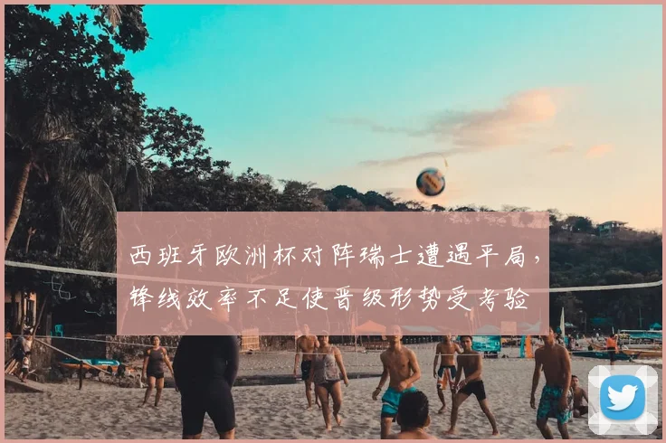 西班牙欧洲杯对阵瑞士遭遇平局，锋线效率不足使晋级形势受考验