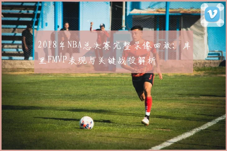 2018年NBA总决赛完整录像回放：库里FMVP表现与关键战役解析