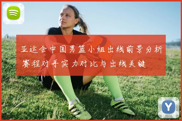 亚运会中国男篮小组出线前景分析 赛程对手实力对比与出线关键